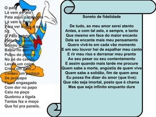 Soneto de fidelidade De tudo, ao meu amor serei atento Antes, e com tal zelo, e sempre, e tanto Que mesmo em face do maior encanto Dele se encante mais meu pensamento Quero vivê-lo em cada vão momento E em seu louvor hei de espalhar meu canto E rir meu riso e derramar meu pranto Ao seu pesar ou seu contentamento E assim quando mais tarde me procure Quem sabe a morte, angústia de quem vive Quem sabe a solidão, fim de quem ama Eu possa lhe dizer do amor (que tive): Que não seja imortal, posto que é chama  Mas que seja infinito enquanto dure   O pato  Lá vem o Pato Pata aqui, pata acolá Lá vem o Pato Para ver o que é que há. O Pato pateta Pintou o caneco Surrou a galinha Bateu no marreco Pulou do poleiro No pé do cavalo Levou um coice Criou um galo Comeu um pedaço De jenipapo Ficou engasgado Com dor no papo Caiu no poço Quebrou a tigela Tantas fez o moço Que foi pra panela.   
