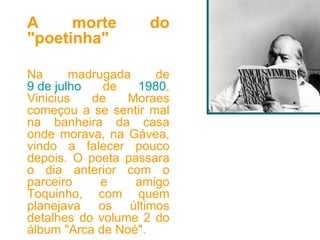 A morte do "poetinha" Na madrugada de  9 de julho  de  1980 , Vinicius de Moraes começou a se sentir mal na banheira da casa onde morava, na Gávea, vindo a falecer pouco depois. O poeta passara o dia anterior com o parceiro e amigo Toquinho, com quem planejava os últimos detalhes do volume 2 do álbum "Arca de Noé". 