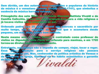 Sem dúvida, um dos autores mais conhecidos e populares da história
da música é o veneziano Antonio Vivaldi (1678-1741), que simboliza a
essência da música barroca italiana.
Primogênito dos sete filhos do violinista Giovanni Battista Vivaldi e de
Camilla Calicchio, já aos dez anos preparava-se para a vida religiosa e
já tocava violino sob a orientação do pai.
Ordenado padre, aos 25 anos, Vivaldi não exerceu o sacerdócio por
muito tempo, sob a alegação de um mal que o acometera desde
pequeno, um mal, aliás, nunca bem definido.
Neste mesmo ano, o "Padre Ruivo", é contratado como professor de
violino no Ospedalle della Pietà, um orfanato para meninas, e em 1705
tornou-se diretor deste estabelecimento.
Entretanto, sua doença não o impedia de compor, viajar, tocar e reger.
Essa pouca vocação para o serviço religioso não passara
despercebida ao pai, Mas, conhecedor da política artística de Veneza e
da influência da Igreja, Giovanni viu no hábito eclesiástico a garantia
do futuro do filho.
 