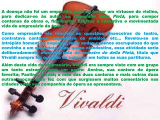 A doença não foi um empecilho para se tornar um virtuose do violino,
para dedicar-se às aulas no Ospedalle della Pietà, para compor
centenas de obras e, finalmente, exercer a cansativa e movimentada
vida de empresário da ópera.
Como empresário ele resolvia as questões financeiras do teatro,
contratava cantores, organizava os ensaios, etc... Revelou-se um
intrépido homem de negócios, mais audaz e menos escrupuloso do que
convinha a um sacerdote. Mas, quase clandestina, essa atividade seria
deliberadamente ofuscada pela de maestro de della Pietà, título que
Vivaldi sempre fez questão de ostentar em todas as suas partituras.
Além desta vida de empresário, Vivaldi era sempre visto com um grupo
um tanto estranho para um padre: Annina, sua cantora de ópera
favorita; Paolina, a irmã; a mãe das duas cantoras e mais outras duas
outras moças. Isso fez com que surgissem muitos comentários nas
cidades onde sua companhia de ópera se apresentava.
 