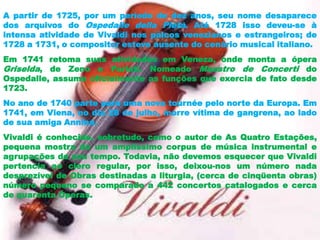 A partir de 1725, por um período de dez anos, seu nome desaparece
dos arquivos do Ospedalle della Pietà. Até 1728 isso deveu-se à
intensa atividade de Vivaldi nos palcos venezianos e estrangeiros; de
1728 a 1731, o compositor esteve ausente do cenário musical italiano.
Em 1741 retoma suas atividades em Veneza, onde monta a ópera
Griselda, de Zeno e Pariati. Nomeado Maestro de Concerti do
Ospedalle, assume oficialmente as funções que exercia de fato desde
1723.
No ano de 1740 parte para uma nova tournée pelo norte da Europa. Em
1741, em Viena, no dia 28 de julho, morre vítima de gangrena, ao lado
de sua amiga Annina.
Vivaldi é conhecido, sobretudo, como o autor de As Quatro Estações,
pequena mostra de um amplíssimo corpus de música instrumental e
agrupações de seu tempo. Todavia, não devemos esquecer que Vivaldi
pertencia ao clero regular, por isso, deixou-nos um número nada
desprezível de Obras destinadas a liturgia, (cerca de cinqüenta obras)
número pequeno se comparado a 442 concertos catalogados e cerca
de quarenta Óperas.
 