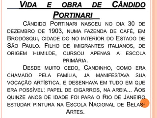 VIDA E OBRA DE CÂNDIDO
PORTINARI
CÂNDIDO PORTINARI NASCEU NO DIA 30 DE
DEZEMBRO DE 1903, NUMA FAZENDA DE CAFÉ, EM
BRODÓSQUI, CIDADE DO NO INTERIOR DO ESTADO DE
SÃO PAULO. FILHO DE IMIGRANTES ITALIANOS, DE
ORIGEM HUMILDE, CURSOU APENAS A ESCOLA
PRIMÁRIA.
DESDE MUITO CEDO, CANDINHO, COMO ERA
CHAMADO PELA FAMÍLIA, JÁ MANIFESTAVA SUA
VOCAÇÃO ARTÍSTICA, E DESENHAVA EM TUDO EM QUE
ERA POSSÍVEL: PAPEL DE CIGARROS, NA AREIA... AOS
QUINZE ANOS DE IDADE FOI PARA O RIO DE JANEIRO
ESTUDAR PINTURA NA ESCOLA NACIONAL DE BELAS-
ARTES.
 
