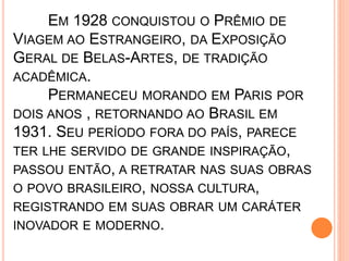 EM 1928 CONQUISTOU O PRÊMIO DE
VIAGEM AO ESTRANGEIRO, DA EXPOSIÇÃO
GERAL DE BELAS-ARTES, DE TRADIÇÃO
ACADÊMICA.
PERMANECEU MORANDO EM PARIS POR
DOIS ANOS , RETORNANDO AO BRASIL EM
1931. SEU PERÍODO FORA DO PAÍS, PARECE
TER LHE SERVIDO DE GRANDE INSPIRAÇÃO,
PASSOU ENTÃO, A RETRATAR NAS SUAS OBRAS
O POVO BRASILEIRO, NOSSA CULTURA,
REGISTRANDO EM SUAS OBRAR UM CARÁTER
INOVADOR E MODERNO.
 