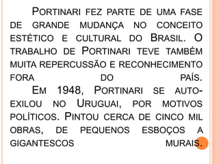 PORTINARI FEZ PARTE DE UMA FASE
DE GRANDE MUDANÇA NO CONCEITO
ESTÉTICO E CULTURAL DO BRASIL. O
TRABALHO DE PORTINARI TEVE TAMBÉM
MUITA REPERCUSSÃO E RECONHECIMENTO
FORA DO PAÍS.
EM 1948, PORTINARI SE AUTO-
EXILOU NO URUGUAI, POR MOTIVOS
POLÍTICOS. PINTOU CERCA DE CINCO MIL
OBRAS, DE PEQUENOS ESBOÇOS A
GIGANTESCOS MURAIS.
 