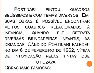 PORTINARI PINTOU QUADROS
BELÍSSIMOS E COM TEMAS DIVERSOS. EM
SUAS OBRAS É POSSÍVEL ENCONTRAR
MUITOS QUADROS RELACIONADOS À
INFÂNCIA, QUANDO ELE RETRATA
DIVERSAS BRINCADEIRAS INFANTIS, AS
CRIANÇAS. CÂNDIDO PORTINARI FALECEU
NO DIA 6 DE FEVEREIRO DE 1962, VÍTIMA
DE INTOXICAÇÃO PELAS TINTAS QUE
UTILIZAVA.
OBRAS MAIS FAMOSAS:
 