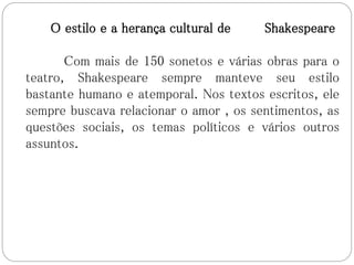 O estilo e a herança cultural de Shakespeare
Com mais de 150 sonetos e várias obras para o
teatro, Shakespeare sempre manteve seu estilo
bastante humano e atemporal. Nos textos escritos, ele
sempre buscava relacionar o amor , os sentimentos, as
questões sociais, os temas políticos e vários outros
assuntos.
 