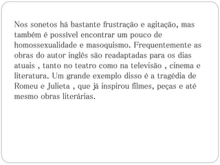 Nos sonetos há bastante frustração e agitação, mas
também é possível encontrar um pouco de
homossexualidade e masoquismo. Frequentemente as
obras do autor inglês são readaptadas para os dias
atuais , tanto no teatro como na televisão , cinema e
literatura. Um grande exemplo disso é a tragédia de
Romeu e Julieta , que já inspirou filmes, peças e até
mesmo obras literárias.
 
