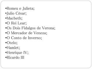•Romeu e Julieta;
•Julio César;
•Macbeth;
•O Rei Lear;
•Os Dois Fidalgos de Verona;
•O Mercador de Veneza;
•O Conto de Inverno;
•Otelo;
•Hamlet;
•Henrique IV;
•Ricardo III
 