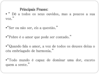 Principais Frases:
• “ Dê a todos os seus ouvidos, mas a poucos a sua
voz.”
•“Ser ou não ser, eis a questão.”
•“Pobre é o amor que pode ser contado.”
•“Quando fala o amor, a voz de todos os deuses deixa o
céu embriagado de harmonia.”
•“Todo mundo é capaz de dominar uma dor, exceto
quem a sente.”
 