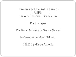 Universidade Estadual da Paraíba
UEPB
Curso de História- Licenciatura
Pibid- Capes
Pibidiana- Milena dos Santos Xavier
Professor supervisor: Eriberto
E E E Elpídio de Almeida
 