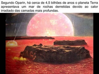 Segundo Oparin, há cerca de 4,5 bilhões de anos o planeta Terra
apresentava um mar de rochas derretidas devido ao calor
irradiado das camadas mais profundas.
 