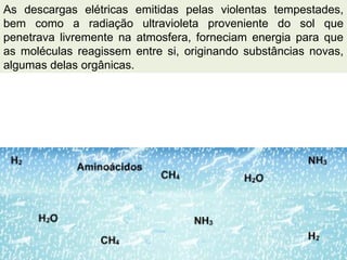 As descargas elétricas emitidas pelas violentas tempestades,
bem como a radiação ultravioleta proveniente do sol que
penetrava livremente na atmosfera, forneciam energia para que
as moléculas reagissem entre si, originando substâncias novas,
algumas delas orgânicas.
 