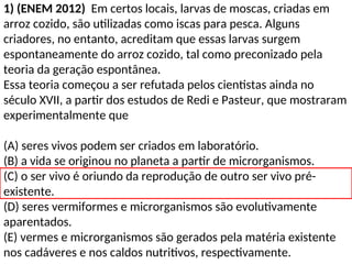 1) (ENEM 2012) Em certos locais, larvas de moscas, criadas em
arroz cozido, são utilizadas como iscas para pesca. Alguns
criadores, no entanto, acreditam que essas larvas surgem
espontaneamente do arroz cozido, tal como preconizado pela
teoria da geração espontânea.
Essa teoria começou a ser refutada pelos cientistas ainda no
século XVII, a partir dos estudos de Redi e Pasteur, que mostraram
experimentalmente que
(A) seres vivos podem ser criados em laboratório.
(B) a vida se originou no planeta a partir de microrganismos.
(C) o ser vivo é oriundo da reprodução de outro ser vivo pré-
existente.
(D) seres vermiformes e microrganismos são evolutivamente
aparentados.
(E) vermes e microrganismos são gerados pela matéria existente
nos cadáveres e nos caldos nutritivos, respectivamente.
 
