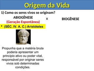 Origem da Vida
Origem da Vida
1) Como os seres vivos se originam?
ABIOGÊNESE
(Geração Espontânea)
BIOGÊNESE
X
 (SÉC. IV. A. C.) Aristóteles
Propunha que a matéria bruta
poderia apresentar um
princípio ativo ou poder vital,
responsável por originar seres
vivos sob determinadas
condições.
 