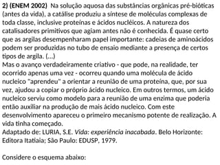2) (ENEM 2002) Na solução aquosa das substâncias orgânicas pré-bióticas
(antes da vida), a catálise produziu a síntese de moléculas complexas de
toda classe, inclusive proteínas e ácidos nucléicos. A natureza dos
catalisadores primitivos que agiam antes não é conhecida. É quase certo
que as argilas desempenharam papel importante: cadeias de aminoácidos
podem ser produzidas no tubo de ensaio mediante a presença de certos
tipos de argila. (...)
Mas o avanço verdadeiramente criativo - que pode, na realidade, ter
ocorrido apenas uma vez - ocorreu quando uma molécula de ácido
nucleico "aprendeu" a orientar a reunião de uma proteína, que, por sua
vez, ajudou a copiar o próprio ácido nucleico. Em outros termos, um ácido
nucleico serviu como modelo para a reunião de uma enzima que poderia
então auxiliar na produção de mais ácido nucleico. Com este
desenvolvimento apareceu o primeiro mecanismo potente de realização. A
vida tinha começado.
Adaptado de: LURIA, S.E. Vida: experiência inacabada. Belo Horizonte:
Editora Itatiaia; São Paulo: EDUSP, 1979.
Considere o esquema abaixo:
 