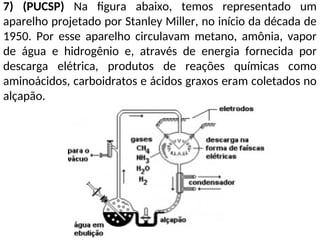 7) (PUCSP) Na figura abaixo, temos representado um
aparelho projetado por Stanley Miller, no início da década de
1950. Por esse aparelho circulavam metano, amônia, vapor
de água e hidrogênio e, através de energia fornecida por
descarga elétrica, produtos de reações químicas como
aminoácidos, carboidratos e ácidos graxos eram coletados no
alçapão.
 