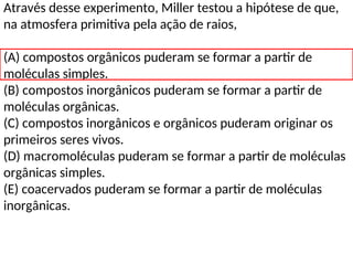 Através desse experimento, Miller testou a hipótese de que,
na atmosfera primitiva pela ação de raios,
(A) compostos orgânicos puderam se formar a partir de
moléculas simples.
(B) compostos inorgânicos puderam se formar a partir de
moléculas orgânicas.
(C) compostos inorgânicos e orgânicos puderam originar os
primeiros seres vivos.
(D) macromoléculas puderam se formar a partir de moléculas
orgânicas simples.
(E) coacervados puderam se formar a partir de moléculas
inorgânicas.
 