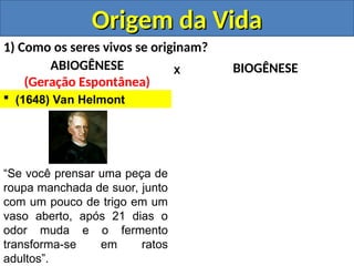 Origem da Vida
Origem da Vida
1) Como os seres vivos se originam?
ABIOGÊNESE
(Geração Espontânea)
BIOGÊNESE
X
 (1648) Van Helmont
“Se você prensar uma peça de
roupa manchada de suor, junto
com um pouco de trigo em um
vaso aberto, após 21 dias o
odor muda e o fermento
transforma-se em ratos
adultos”.
 