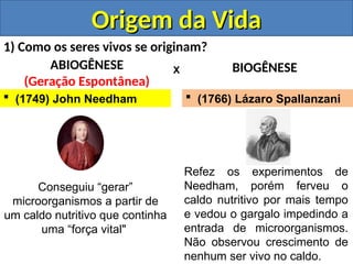 Origem da Vida
Origem da Vida
1) Como os seres vivos se originam?
ABIOGÊNESE
(Geração Espontânea)
BIOGÊNESE
X
 (1749) John Needham
Conseguiu “gerar”
microorganismos a partir de
um caldo nutritivo que continha
uma “força vital"
Refez os experimentos de
Needham, porém ferveu o
caldo nutritivo por mais tempo
e vedou o gargalo impedindo a
entrada de microorganismos.
Não observou crescimento de
nenhum ser vivo no caldo.
 (1766) Lázaro Spallanzani
 