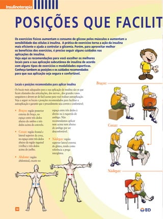 Insulinoterapia



     POSIÇÕES QUE FACILIT
     Os exercícios físicos aumentam o consumo de glicose pelos músculos e aumentam a
     sensibilidade das células à insulina. A prática de exercícios torna a ação da insulina
     mais eficiente e ajuda a controlar a glicemia. Porém, para aproveitar melhor
     os benefícios dos exercícios, é preciso seguir alguns cuidados nas
     aplicações de insulina.
     Veja aqui as recomendações para você escolher os melhores
     locais para a sua aplicação subcutânea de insulina de acordo
     com alguns tipos de exercícios e modalidades esportivas.
     Conheça tambem as posições e os cuidados recomendados
     para que sua aplicação seja segura e confortável.


     Locais e posições recomendados para aplicar insulina                       Braços:
     Os locais mais adequados para a sua aplicação de insulina são os que
     ficam afastados das articulações, dos nervos , dos grandes vasos
     sanguíneos e devem ser de fácil acesso para você realizar autoaplicação.
     Veja a seguir os locais e posições recomendados para facilitar a
     autoaplicação e garantir que o procedimento seja correto e confortável:

     • Braços: região posterior             espaço entre três dedos à
          externa do braço, no              direita ou à esquerda do
          espaço entre três dedos           umbigo. Não
          abaixo do ombro e três            recomendamos aplicar
          dedos acima do cotovelo.          nem acima nem abaixo                          Coxas:
                                            do umbigo por ser
     • Coxas: região frontal e              desconfortável.
          lateral superior da coxa,
          no espaço entre três dedos    • Nádegas: região
          abaixo da região inguinal         superior lateral externa
          (virilha) e três dedos            do glúteo, tendo como
          acima do joelho.                  referência a prega
                                            interglútea.
     • Abdome: região
          abdominal, exceto no


                                                                                          Nádegas:




     10
 