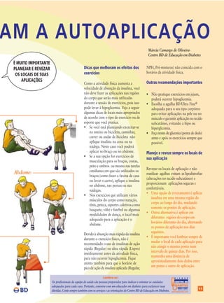 AM A AUTOAPLICAÇÃO
                                                                                                       Márcia Camargo de Oliveira-
                                                                                                       Centro BD de Educação em Diabetes

 É MUITO IMPORTANTE
 PLANEJAR E REVEZAR                              Dicas que melhoram os efeitos dos                   NPH, Pré-misturas) não coincida com o
                                                 exercícios                                          horário da atividade física.
  OS LOCAIS DE SUAS
     APLICAÇÕES                                                                                      Outras recomendações importantes
                                                 Como a atividade física aumenta a
                                                 velocidade de absorção da insulina, você
                                                 não deve fazer as aplicações nas regiões            • Não pratique exercícios em jejum,
                                                 do corpo que serão mais utilizadas                    poderá ocorrer hipoglicemia.
                                                 durante a sessão de exercícios, pois isso           • Escolha a agulha BD Ultra Fine®
                                                 pode levar à hipoglicemia. Veja a seguir              adequada para o seu tipo corpóreo
                                                 algumas dicas de locais mais apropriados              para evitar aplicações na pele ou no
                                                 de acordo com o tipo de exercício ou de               músculo e garantir aplicação no tecido
                                                 esporte que você pratica.                             subcutâneo, evitando a hipo ou
                                                 • Se você está planejando exercitar-se                hiperglicemia.
                                                     na esteira ou bicicleta, caminhar,              • Faça testes de glicemia (ponta de dedo)
                                                     correr ou andar de bicicleta não                  antes e após os exercícios sempre que
                                                     aplique insulina na coxa ou na                    possível.
                                                     nádega. Neste caso você poderá
                                                     aplicar no braço ou no abdome.                  Planeje e reveze sempre os locais de
                                                 • Se a sua opção for exercícios de
                                                                                                     sua aplicação
                                                     musculação para os braços, costas,
                                                     peito e ombros ou mesmo nas tarefas
                                                                                                     Revezar os locais de aplicação e não
                                                     cotidianas em que são utilizados os
 Abdome:                                                                                             reutilizar agulhas evitam as lipodistrofias
                                                     braços (como fazer a faxina de casa
                                                                                                     (alterações no tecido subcutâneo) e
                                                     ou lavar o carro), aplique a insulina
                                                                                                     proporcionam aplicações seguras e
                                                     no abdome, nas pernas ou nas
                                                                                                     confortáveis.
                                                     nádegas.
                                                                                                     • Uma opção de revezamento é aplicar
                                                 • Nos exercícios que utilizam vários
                                                                                                         insulina em uma mesma região do
                                                     músculos do corpo como natação,
                                                                                                         corpo ao longo do dia, mudando
                                                     tênis, peteca, esportes coletivos como
                                                                                                         somente os pontos de aplicação.
                                                     basquete, vôlei e futebol ou algumas
                                                                                                     • Outra alternativa é aplicar em
                                                     modalidades de dança, o local mais
                                                                                                         diferentes regiões do corpo em
                                                     adequado para a aplicação é o
                                                                                                         horários diferentes do dia, alternando
                                                     abdome.
                                                                                                         os pontos de aplicação nos dias
                                                                                                         seguintes.
                                                 Devido à absorção mais rápida da insulina
                                                                                                     • É importante você lembrar sempre de
                                                 durante o exercício físico, não é
                                                                                                         mudar o local de cada aplicação para
                                                 recomendado o uso de insulinas de ação
                                                                                                         não atingir o mesmo ponto num
                                                 rápida (Regular) ou ultra rápida (Lispro)
                                                                                                         intervalo de quinze dias. Por isso,
                                                 imeditamente antes da atividade física,
                                                                                                         mantenha uma distância de
                                                 para não ocorrer hipoglicemia. Fique
                                                                                                         aproximadamente dois dedos entre
                                                 atento também para que o horário de
                                                                                                         um ponto e outro de aplicação.
                                                 pico de ação da insulina aplicada (Regular,

                                                                 Lembre-se!                                                 D I S Q U E

                      Os profissionais da equipe de saúde são pessoas preparadas para indicar e orientar os cuidados        CENTRO BD
                                                                                                                            DE EDUCAÇÃO EM

                      adequados para cada caso. Portanto, converse com um educador em diabetes para esclarecer suas         DIABETES
                                                                                                                                             11
                      dúvidas. Conte sempre também com os serviços e as orientações do Centro BD de Educação em Diabetes.
 
