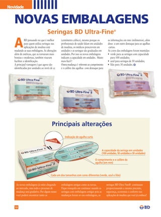 Novidade


   NOVAS EMBALAGENS
                                   Seringas BD Ultra-Fine®

   A          BD pensando no que é melhor
              para quem utiliza seringas nas
              aplicações de insulina está
   mudando as suas embalagens. As alterações
                                               (centímetro cúbico), mesmo porque os
                                               profissionais de saúde falam em unidades
                                               de insulina, os médicos prescrevem em
                                               unidades e as seringas são graduadas em
                                                                                              as informações em mm (milímetros), além
                                                                                              disso a um outro destaque para as agulhas
                                                                                               curtas.
                                                                                              As cores das embalagens foram mantidas:
   além de estéticas, que as tornaram mais     unidades. Por isso as novas embalagens         • verde para as seringas com capacidade
   bonitas e modernas, também visaram          indicam a capacidade em unidades. Muito           para 100 unidades;
   facilitar a identificação.                  mais fácil !                                   • azul para seringas de 50 unidades;
   A principal vantagem é que agora são        Outra mudança é referente ao comprimento       • lilás para 30 unidades.
   identificadas por unidades ao invés de cc   e o calibre das agulhas com destaque para




                                       Principais alterações
                                                  Indicação de agulha curta



                                                                                         A capacidade da seringa em unidades
                                                                                         (100 unidades, 50 unidades e 30 unidades)

                                                                                O comprimento e o calibre da
                                                                                agulha (em mm)



                                      Cada um dos tamanhos com cores diferentes (verde, azul e lilás)


    As novas embalagens já estão chegando      embalagens antigas como as novas.             seringas BD Ultra Fine® continuam
    ao mercado, mas todo o processo de         Fique tranquilo em continuar usando as        proporcionando a mesma precisão,
    mudança será gradativo. Por alguns meses   seringas com embalagens antigas pois as       segurança, economia e conforto nas
    você poderá encontrar tanto as             mudanças foram só nas embalagens, as          aplicações de insulina que você já conhece!



   12
 