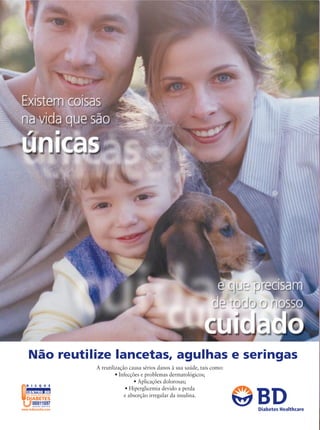 Não reutilize lancetas, agulhas e seringas
                 A reutilização causa sérios danos à sua saúde, tais como:
                          • Infecções e problemas dermatológicos;
                                   • Aplicações dolorosas;
D I S Q U E
                               • Hiperglicemia devido a perda
CENTRO BD
DE EDUCAÇÃO EM                e absorção irregular da insulina.
DIABETES

                                                                             Diabetes Healthcare
 