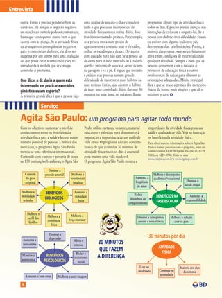 Entrevista

    outra. Então é preciso ponderar bem as                uma análise de seu dia-a-dia e considere         programar algum tipo de atividade física
    variáveis, até porque o impacto negativo              tudo o que possa ser incorporado de              todos os dias. É preciso prestar atenção nas
    em relação ao controle pode ser contornado,           atividade física em sua rotina diária. Isso      limitações de cada um e respeitá-las. Se a
    basta que conheçamos muito bem o que                  traz ótimos resultados práticos. Por exemplo,    pessoa com diabetes tiver dificuldades visuais
    ocorre com a criança. Se a atividade física           se a pessoa mora num prédio de                   ou estiver com alguma lesão nos pés,
    na criança tiver conseqüências negativas              apartamentos e costuma usar o elevador,          devemos avaliar tais limitações. Porém, a
    para o controle do diabetes, ela deve ser             utilize as escadas para descer. Devagar e        maioria das pessoas pode ser perfeitamente
    suspensa por um tempo para uma avaliação              com cuidado para não cair. Se a pessoa sai       ativa e tem condições de estar realizando
    do que possa estar acontecendo e ser re-              de carro para ir até o mercado ou à padaria      qualquer atividade. Sempre é bom que as
    introduzida à medida que se consiga                   que fica próximo de sua casa, deixe o carro      pessoas conversem com o médico, o
    controlar o problema.                                 na garagem e vá a pé. É lógico que isso não      professor de educação física e outros
                                                          é prático e as pessoas sentem grande             profissionais de saúde para obterem as
    Que dicas o dr. daria a quem está                     dificuldade de incorporar estes hábitos às       orientações adequadas. Minha principal
    interessado em praticar exercícios,                   suas rotinas. Então, que adotem o hábito         dica é que se inicie a prática dos exercícios
    ginástica ou um esporte?                              de fazer uma caminhada diária durante 30         físicos da forma mais simples e que dê o
    A primeira grande dica é que a pessoa faça            minutos ou uma hora, no máximo. Basta            máximo prazer.


                       Serviço

    Agita São Paulo: um programa para agitar todo mundo
    Com os objetivos aumentar o nível de                  Paulo utiliza cartazes, volantes, material         importância da atividade física para sua
    conhecimento sobre os benefícios da                   educativo e palestras para demonstrar à            saúde e qualidade de vida. Veja na ilustração
    atividade física para a saúde e levar o maior         população a importância de um estilo de            os benefícios da atividade física.
    número possível de pessoas à prática dos              vida ativo. O programa adota o conceito            Para obter maiores informações sobre o Agita São
    exercícios, o programa Agita São Paulo                básico de que acumular 30 minutos de               Paulo e formar parcerias com o programa, entre em
    tornou-se uma referência internacional.               atividade física todos os dias é essencial         contato com o CELAFISCS pelos tels. (0xx11) 4229-
                                                                                                             9643, ou 4229-8980. Visite os sites
    Contando com o apoio e parceria de cerca              para manter uma vida saudável.
                                                                                                             www.celafiscs.com.br e www.agitasp.com.br
    de 150 instituições brasileiras, o Agita São          O programa Agita São Paulo mostra a

                          Diminui a
         Controle       pressão arterial     Melhora a                                                           Melhora o desempenho
         do peso                            resistência à                                        Aumenta a       acadêmico/vocacional
         corporal                                                                                freqüência                                  Diminui o
                                              insulina
                                                                                                   às aulas                                 uso de drogas
     Melhora a          BENEFÍCIOS             Aumenta a
                                                                                                 Reduz
     mobilidade
                        BIOLÓGICOS             densidade                                                            BENEFÍCIOS NA               Aumenta a
      articular                                                                              distúrbios do                                   responsabilidade
                                                 óssea                                                              FASE ESCOLAR
                                                                                            comportamento


          Melhora o                          Melhora a
                         Melhora a                                                                 Diminui a delinqüência       Melhora a relação
          perfil dos                       força muscular
                         resistência                                                               juvenil e reincidência         com os pais
           lipídios
                            física

                           Diminui a
                           depressão                                                                         30 minutos por dia
     Aumenta a                                 Alivia o
     auto-estima                               estresse
                                                                    30 MINUTOS
                                                                                                                      ATIVIDADE
                                                                     QUE FAZEM                                          FÍSICA
                                                 Reduz o
     Mantém a            BENEFÍCIOS            isolamento           A DIFERENÇA
     autonomia          PSICOLÓGICOS              social
                                                                                                    Leve ou                             Maioria dos dias
                                                                                                   moderada           Contínua ou         da semana
         Aumenta o bem-estar                                                                                          acumulada
                                  Melhora a auto-imagem

     4
 