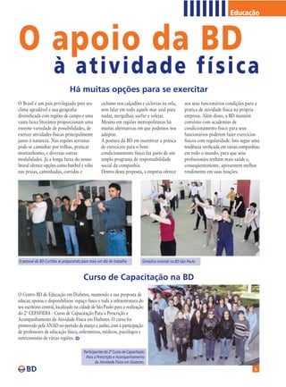 Educação



O apoio da BD
                     à atividade física
                               Há muitas opções para se exercitar
O Brasil é um país privilegiado pois seu           ciclismo nos calçadões e ciclovias na orla,           aos seus funcionários condições para a
clima agradável e sua geografia                    sem falar em todo aquele mar azul para                pratica de atividade física na própria
diversificada com regiões de campo e uma           nadar, mergulhar, surfar e velejar.                   empresa. Além disso, a BD mantém
vasta faixa litorânea proporcionam uma             Mesmo em regiões metropolitanas há                    convênio com academias de
enorme variedade de possibilidades, de             muitas alternativas em que podemos nos                condicionamento físico para seus
exercer atividades físicas principalmente          adaptar.                                              funcionários poderem fazer exercícios
junto à natureza. Nas regiões serranas             A postura da BD em incentivar a prática               físicos com regularidade. Isto segue uma
pode-se caminhar por trilhas, praticar             de exercícios para o bom                              tendência verificada em várias companhias
montanhismo, e diversas outras                     condicionamento físico faz parte de um                em todo o mundo, para que seus
modalidades. Já a longa faixa do nosso             amplo programa de responsabilidade                    profissionais tenham mais saúde e,
litoral oferece opções como futebol e vôlei        social da companhia.                                  conseqüentemente, apresentem melhor
nas praias, caminhadas, corridas e                 Dentro desta proposta, a empresa oferece              rendimento em suas funções.




O pessoal da BD Curitiba se preparando para mais um dia de trabalho           Ginástica oriental na BD São Paulo



                                        Curso de Capacitação na BD
O Centro BD de Educação em Diabetes, mantendo a sua proposta de
educar, apoiou e disponibilizou espaço físico e toda a infraestrutura do
seu escritório central, localizado na cidade de São Paulo para a realização
do 2ª CEPAFIDIA - Curso de Capacitação Para a Prescrição e
Acompanhamento da Atividade Física em Diabetes. O curso foi
promovido pela ANAD no período de março a junho, com a participação
de professores de educação física, enfermeiros, médicos, psicólogos e
nutricionistas de várias regiões.

                                        Participantes do 2º Curso de Capacitação
                                         Para a Prescrição e Acompanhamento
                                                da Atividade Física em Diabetes.
                                                                                                                                               5
 