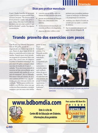 Orientação
                                             Dicas para praticar musculação

T   O prof. Cláudio Cancellieri dá um recado
    a quem já pratica ou quem pretende fazer
    exercícios com pesos. “Os exercícios físicos
    devem promover a saúde e não apenas a
                                                   • converse com seu médico sobre seu
                                                     interesse em fazer exercícios com pesos;
                                                   • procure um profissional de Educação
                                                     Física com conhecimento sobre
                                                                                                   parâmetro para reconsiderar mudanças
                                                                                                   e ajustes na medicação, na alimentação
                                                                                                   e na programação de exercícios;
                                                                                                • estabeleça seus objetivos levando em
    parte estética. Um corpo bonito pode nos
                                                     diabetes;                                    consideração sua saúde e o controle
    dar prazer, mas um corpo saudável é que
                                                                                                  do diabetes;
    nos traz felicidade”, conclui. Veja algumas    • mescle exercícios de musculação com
    recomendações:                                   exercícios aeróbicos e de alongamento;     • faça os exercícios com prazer, por
                                                                                                  gosto e não por obrigação.
                                                   • meça sua glicemia e utilize-a como



          Tirando proveito dos exercícios com pesos
    Com 48 anos, o sr. Edmundo Prata pesava        pernas ou meus
    mais de 100 quilos, quando foi                 braços
    diagnosticado com diabetes tipo 2, há 13       formigando”,
    anos. Depois de algum tempo ele teve de        comenta. O sr.
    deixar os comprimidos para se tratar com       Edmundo acredita
    insulina. Naquela época, havia iniciado        também que a
    um programa de treinamento físico com          musculação,
    pesos. Hoje, com 61 anos, ele comprova         quando
    na prática os benefícios musculação. Seu       acompanhada pelo
    peso atual é 85 quilos e conseguiu reduzir     médico, a
    suas doses de insulina de 12 para 8            nutricionista e o
    unidades. “Se eu não tivesse praticado os      treinador, podem
    exercícios até hoje, provavelmente agora       surtir melhores
    estaria tomando mais insulina do que no        efeitos do que os
    início do tratamento”, diz o sr. Edmundo.      esperados. “Sinto-
    Pelo menos 4 dias por semana, ele vai a        me muito bem com
    uma academia próxima à sua casa, em            estes exercícios, até
    Jundiaí, para uma rotina que executa com       porque os pratico
    satisfação. “Minha esposa também tem           regularmente
    diabetes e eu já lhe disse várias vezes que    porém com
    os exercícios físicos estimulam a circulação   moderação”,
    sanguínea e por isso nunca sinto minhas        observa.
                                                                         Edmundo encontrou na musculação o prazer de praticar
                                                                        exercícios




                                                                                                                                       7
 