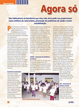 Reportagem




         São indiscutíveis os benefícios que uma vida ativa pode nos proporcionar
         como melhora da auto-estima, prevenção de problemas de saúde e maior
                                       sociabilização.


    P
             ara os portadores de diabetes, as        entidades mantêm uma programação para          A Prefeitura de Itabuna cedeu um dos seus
             vantagens da prática de exercícios       seus associados se exercitarem e os            imóveis para a associação executar suas
             ganham dimensão extra,                   resultados são surpreendentes. É preciso       atividades e assim foi resolvido o problema
             principalmente por ser um dos            encontrar professores de educação física       do espaço. Os próprios associados juntaram
    princípios para o controle da glicemia,           ou treinadores dispostos a participar como     dinheiro e compraram equipamentos, como
    junto com a boa alimentação e o tratamento        voluntários. Na falta de espaço, as            um aparelho de CD para marcação musical
    com medicamentos.                                 associações solicitam áreas públicas do        dos movimentos e colchonetes para
    A maioria das pessoas ainda resiste diante        Município ou do Estado (como praças e          exercícios de solo. A professora de educação
    da idéia de dedicar alguns minutos para           parques) para as pessoas praticarem seus       física, Maria Conceição Silva, conta com
    alguma atividade física diária. Contudo,          exercícios. Se não há equipamento básico,      dois assistentes, Juarez Barros Batista e
    esta situação está mudando, pois cada vez         há sempre a possibilidade de se obter uma      Antônio Francisco da Silva, ambos
    mais as pessoas procuram espaço e tempo           doação para a compra de material como          portadores de diabetes tipo 2, que
    para se exercitar nas entidades e associações     colchonetes, bastões e bolas para as sessões   demonstram aos participantes como os
    comunitárias, nos clubes e até nas próprias       de ginástica. Veja a seguir como algumas       exercícios devem ser feitos.
    empresas onde trabalham. Em tudo isso, é          associações estão conseguindo agitar as        “Nossos resultados têm sido positivos
    imprescindível a participação voluntária          pessoas.                                       graças à participação dos associados,
    de profissionais com responsabilidade                                                            conscientes dos benefícios que a atividade
    social, como empresários, treinadores e                                                          física fornece ao tratamento do diabetes”,
                                                      ASDITA – Associação dos Diabéticos
    educadores, na criação de grupos de                                                              assegura a presidente da ASDITA,
    atividade física e de esportes. Até aquelas       de Itabuna                                     enfermeira Tânia Dantas Soares. Ela ressalta
    pessoas que hoje não têm uma atividade            Há cerca de 10 anos esta associação criou      que através dos exercícios, muitas pessoas
    profissional formal, como é o caso dos            um grupo de atividade física sob a             estão conseguindo melhor controle da
    aposentados, podem atuar na organização           coordenação da fisioterapeuta Leda Alves       pressão arterial, redução do peso e até
    destes grupos e no incentivo à prática de         Lisboa. A experiência foi tão bem sucedida     alívio das dores articulares causadas por
    exercícios.                                       que ainda hoje os associados se reúnem         neuropatia diabética. Aulas diárias de
                                                      todos os dias pela manhã para a sessão de      ginástica na ASDITA ocorrem das 7 às 8
                                                      exercícios.                                                    horas, na rua Antonio
    Exercícios nas associações
    Embora hoje existam                                                                                              Muniz/SEMESP, 285,
    associações de diabetes em                                                                                       Pentolzinho, Itabuna, BA,
    várias cidades do Brasil,                                                                                        CEP 45600-000. Os tels. são
    ainda são poucas as                                                                                              (0xx73) 212-3341 e 221-
    entidades deste tipo que                                                                                         7337.
    mantêm grupos de atividade
    física programadas. Falta de                                                                                   ADJ – Associação de
    estrutura e de recursos                                                                                        Diabetes Juvenil
    financeiros são os principais                                                                                  Na opinião da diretora
    fatores alegados para tal                                                                                      executiva da ADJ, Graça
    lacuna. Além disso, faltam                                                                                     Maria de Carvalho Câmara,
    também voluntários                                                                                             as próprias entidades de
    preparados para orientar os                                                                                    apoio a portadores de
    exercícios físicos.                                                                                            diabetes devem encontrar
    No entanto, algumas destas                                                                                     caminhos e alternativas para
                                     ASDITA: atividade física todas as manhãs

     8
 