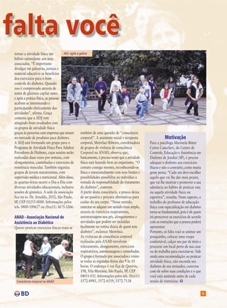tornar a atividade física um         ADJ agita a galera
hábito estimulante aos seus
associados. “É importante
divulgar em palestras, jornais e
material educativo os benefícios
dos exercícios para o bom
controle do diabetes. Quando
isso é comprovado através de
testes de glicemia capilar antes
e após a prática física, as pessoas
acabam se interessando e
participando efetivamente das
atividades”, afirma. Graça
comenta que a ADJ vem
atingindo bons resultados com
os grupos de atividade física
graças às parcerias com empresas que atuam        também de uma questão de “consciência
no mercado de produtos para diabetes.             corporal”. A assistente social e terapeuta                 Motivação
A ADJ está formando um grupo para o               corporal, Meireluci Ribeiro, coordenadora       Para a psicóloga Maristela Bittar
Programa de Atividade Física Para Adultos         de grupos de vivência de consciência            Caíres Cancelieri, do Centro de
Portadores de Diabetes, cujas sessões serão       Corporal na ANAD, observa que,                  Controle, Educação e Assistência em
realizadas duas vezes por semana, com             basicamente, é preciso sentir que a atividade   Diabetes de Jundiaí (SP), é preciso
alongamentos, caminhadas e exercícios de          física está fazendo bem ao organismo. “O        adequar o diabetes aos exercícios
resistência muscular. Também organiza             contato consigo mesmo, reconhecendo-se          físicos e não o contrário, como muita
grupos de jovens maratonistas, com                física e emocionalmente com seus limites e      gente pensa. “Cada um deve escolher
supervisão médica e nutricional. Além disso,      possibilidades possibilita ao indivíduo a       aquilo que vai lhe dar mais prazer,
às quartas-feiras ocorre o Dia-a-Dia com          tomada da responsabilidade do tratamento        que vai lhe motivar e promover a sua
diversas atividades educacionais, inclusive       do diabetes”, comenta.                          aderência ao hábito de praticar esta
sessões de ginástica. A sede da associação        A partir desta consciência, a pessoa deixa      ou aquela atividade física ou
fica na av. Dr. Arnaldo, 2052, São Paulo,         de ser passiva e procura alternativas para      esportiva”, ressalta. Neste aspecto, o
SP, CEP 01255-0000. Informações pelos             cuidar do seu corpo. “Nesse sentido,            trabalho do professor de educação
tels. 0800-100627 ou (0xx11) 3675-3266.           exercitar-se adquire um sentido mais amplo,     física com especialização em diabetes
                                                  através de exercícios respiratórios,            torna-se fundamental, pois é ele quem
ANAD - Associação Nacional de                     automassagens nos pés, alongamentos e           irá prescrever os exercícios de acordo
Assistência ao Diabético                          atividades que podem ser incluídas              com as restrições que a pessoa poderá
Querer praticar exercícios físicos trata-se       facilmente na rotina diária de quem tem         apresentar.
                                                  diabetes”, esclarece Meireluci.                 Portanto, só falta você se animar um
                                                  As vivências de consciência corporal            pouquinho, colocar uma roupa
                                                  realizadas pela ANAD envolvem                   confortável, calçar seu par de tênis e
                                                  relaxamento, alongamento, exercícios            procurar um local perto de sua casa
                                                  respiratórios, automassagens e caminhadas.      ou do trabalho para exercitar-se. Vale
                                                  O grupo é formado por associados e reúne-       ainda uma recomendação: ao praticar
                                                  se todas as segundas-feiras das 9 às 10         atividade física, não esconda seu
                                                  horas. O endereço é rua Eça de Queirós,         diabetes de seu treinador, converse
                                                  198, Vila Mariana, São Paulo, SP, CEP           com ele sobre suas condições e o que
                                                  04011-031. Informações pelos tels. (0xx11)      você está sentindo antes de cada
  Consciência corporal na ANAD                    5572-8985, 5572-6559, 5572-7138                 sessão de exercícios.

                                                                                                                                           9
 