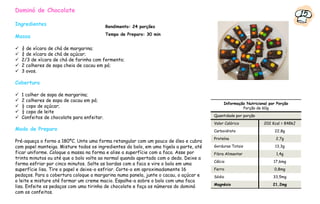 Dominó de Chocolate
                                                                                                                                    15
Ingredientes                              Rendimento: 24 porções
                                          Tempo de Preparo: 30 min
Massa

  ¾ de xícara de chá de margarina;
  ¾ de xícara de chá de açúcar;
  2/3 de xícara de chá de farinha com fermento;
  2 colheres de sopa cheia de cacau em pó;
  3 ovos.

Cobertura

  1 colher de sopa de margarina;
  2 colheres de sopa de cacau em pó;
                                                                                             Informação Nutricional por Porção
  ½ copo de açúcar;                                                                                   Porção de 60g
  ½ copo de leite
                                                                                        Quantidade por porção
  Confeitos de chocolate para enfeitar.
                                                                                        Valor Calórico           202 Kcal = 848kJ
Modo de Preparo                                                                         Carboidrato                    22,8g
                                                                                        Proteína                       2,7g
Pré-aqueça o forno a 180ºC. Unte uma forma retangular com um pouco de óleo e cubra
com papel manteiga. Misture todos os ingredientes do bolo, em uma tigela a parte, até   Gorduras Totais                13,3g
ficar uniforme. Coloque a massa na forma e alise a superfície com a faca. Asse por      Fibra Alimentar                1,4g
trinta minutos ou até que o bolo volte ao normal quando apertado com o dedo. Deixe a
                                                                                        Cálcio                        17,6mg
forma esfriar por cinco minutos. Solte as bordas com a faca e vire o bolo em uma
superfície lisa. Tire o papel e deixe-o esfriar. Corte-o em aproximadamente 16          Ferro                         0,8mg
pedaços. Para a cobertura coloque a margarina numa panela, junte o cacau, o açúcar e    Sódio                         33,5mg
o leite e misture até formar um creme macio. Espalhe-a sobre o bolo com uma faca
                                                                                        Magnésio                      21,2mg
lisa. Enfeite os pedaços com uma tirinha de chocolate e faça os números do dominó
com os confeitos.
 