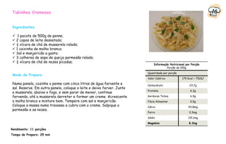 Tubinhos Cremosos                                                                                                 16

Ingredientes

    1 pacote de 500g de penne;
   2 copos de leite desnatado;
   ½ xícara de chá de mussarela ralada;
   1 caixinha de molho branco;
   Sal e manjericão a gosto;
   3 colheres de sopa de queijo parmesão ralado;
   ½ xícara de chá de nozes picadas;
                                                                           Informação Nutricional por Porção
                                                                                    Porção de 100g
                                                                       Quantidade por porção
Modo de Preparo
                                                                       Valor Calórico          179 Kcal = 752kJ
Numa panela, cozinhe o penne com cinco litros de água fervente e       Carboidrato                  23,7g
sal. Reserve. Em outra panela, coloque o leite e deixe ferver. Junte
                                                                       Proteína                      6,3g
a mussarela, abaixe o fogo, e sem parar de mexer, continue
fervendo, até a mussarela derreter e formar um creme. Acrescente       Gorduras Totais               6,9g
o molho branco e misture bem. Tempere com sal e manjericão.            Fibra Alimentar               0,5g
Coloque a massa numa travessa e cubra com o creme. Salpique o          Cálcio                       93,8mg
parmesão e as nozes.
                                                                       Ferro                        0,3mg
                                                                       Sódio                       115,1mg
                                                                       Magnésio                     8,2mg

Rendimento: 11 porções
Tempo de Preparo: 25 min
 