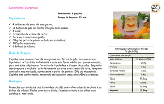 Lanchinho Surpresa                                                                                                         22
                                        Rendimento: 6 porções

Ingredientes                            Tempo de Preparo: 15 min


  4 colheres de sopa de margarina;
  12 fatias de pão de forma integral sem casca;
  4 ovos;
  1 caixinha de creme de leite;
  Sal e noz moscada a gosto;
  50 g de peito de peru cortado em cubinhos;
  300g de mussarela;
  6 folhas de rúcula;
                                                                                    Informação Nutricional por Porção
                                                                                             Porção de 50g
Modo de Preparo
                                                                               Quantidade por porção

Espalhe uma camada fina de margarina nas fatias de pão, arrume-as em           Valor Calórico           112 Kcal = 470kJ
tigelinhas refratárias individuais e asse em forno médio por quinze minutos,   Carboidrato                    12,7g
para que elas adquiram o formato de tigelinhas e fiquem douradas. Enquanto
                                                                               Proteína                       7,3g
isso prepare o recheio: bata levemente os ovos com creme de leite, tempere
                                                                               Gorduras Totais                3,5g
com sal e noz moscada, acrescente o peito de peru e 150g da mussarela.
Cozinhe em banho-maria, mexendo até adquirir uma consistência cremosa.         Fibra Alimentar                0,8g
                                                                               Cálcio                        47,8mg
Montagem                                                                       Ferro                         0,6mg
                                                                               Sódio                         32,5mg
Preencha as cavidades das forminhas de pão com colheradas do recheio e as
folhas de rúcula. Feche com outra fatia, fazendo o nariz e os olhos com        Magnésio                      10,5mg
catchup e mostarda.
 