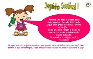 26




                                         Arrume um dado e peões para
                                       cada jogador. Se não tiver peão,
                                       jogue com grãos de milho, ervilha
                                                  ou feijão...
                                        Cada um deve lançar o dado na
                                         sua vez e andar o número de
                                                casas indicado.
                                          O primeiro a chegar será o
                                                   vencedor!

O jogo tem por objetivo mostrar que quanto mais atitudes corretas você tiver
frente a sua alimentação, você chegará mais rápido ao final e ganhará o jogo!
 