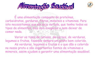 3


       É uma alimentação composta de proteínas,
carboidratos, gorduras, fibras, minerais e vitaminas. Para
isto necessitamos que ela seja variada, que tenha todos os
tipos de alimentos, mas sem exageros e nem deixar de
comer nada.
      Variar os tipos de cereais, de carnes, de verduras,
legumes e frutas, fazendo sempre um prato bem colorido.
      As verduras, legumes e frutas é o que dão o colorido
no nosso prato e são importantes fontes de vitaminas e
minerais, assim ajudam a garantir uma alimentação saudável.
 