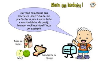 33


    Se você colocou na sua
  lancheira uma fruta de sua
 preferência, um suco ou leite
   e um sanduíche de queijo
  branco, você acertou!!! Veja
         um exemplo:



Suco de
 frutas



                      Sanduíche de
  Maçã                   Queijo
 