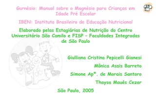 Gurnésio: Manual sobre o Magnésio para Crianças em           35
                   Idade Pré Escolar
   IBEN: Instituto Brasileiro de Educação Nutricional
   Elaborado pelas Estagiárias de Nutrição do Centro
Universitário São Camilo e FISP – Faculdades Integradas
                     de São Paulo


                        Giulliana Cristina Pepicelli Gianesi
                                      Mônica Assis Barreto
                         Simone Apª. de Morais Santoro
                                      Thaysa Maués Cezar
                    São Paulo, 2005
 