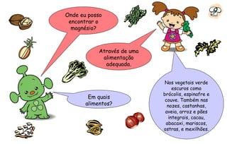 Onde eu posso
                                                    9
 encontrar o
  magnésio?



           Através de uma
            alimentação
             adequada.


                             Nos vegetais verde
                                escuros como
                            brócolis, espinafre e
        Em quais
                             couve. Também nas
       alimentos?             nozes, castanhas,
                             aveia, arroz e pães
                              integrais, cacau,
                             abacaxi, mariscos,
                            ostras, e mexilhões.
 