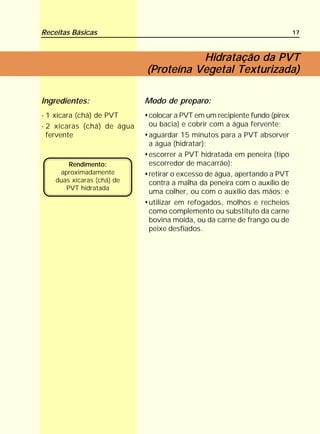Receitas Básicas                                                          17



                                       Hidratação da PVT
                            (Proteína Vegetal Texturizada)

Ingredientes:               Modo de preparo:
- 1 xícara (chá) de PVT     colocar a PVT em um recipiente fundo (pirex
- 2 xícaras (chá) de água   ou bacia) e cobrir com a água fervente;
  fervente                  aguardar 15 minutos para a PVT absorver
                            a água (hidratar);
                            escorrer a PVT hidratada em peneira (tipo
        Rendimento:         escorredor de macarrão);
     aproximadamente        retirar o excesso de água, apertando a PVT
    duas xícaras (chá) de   contra a malha da peneira com o auxílio de
       PVT hidratada
                            uma colher, ou com o auxílio das mãos; e
                            utilizar em refogados, molhos e recheios
                            como complemento ou substituto da carne
                            bovina moída, ou da carne de frango ou de
                            peixe desfiados.
 