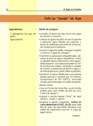 18                                                         A Soja na Cozinha



                                     Tofu ou "Queijo" de Soja


     Ingredientes:               Modo de preparo:
     - 1 quilograma de soja em   escolher os grãos de soja, lavar com água
       grãos                     de torneira e escorrer;
     - água potável              colocar os grãos lavados em um recipiente
                                 e adicionar água filtrada até cobri-los e
                                 deixar de molho por uma noite (8-10 horas),
                                 em temperatura ambiente;
                                 escorrer a água do molho, enxaguar os grãos
                                 e escorrer a água do enxágüe.
                                 transferir os grãos para o liqüidificador, adi-
                                 cionar 8 litros de água e liquidificar. Como
                                 os liqüidificadores domésticos têm capaci-
                                 dade pequena, essa operação pode ser fei-
                                 ta em diversas etapas, tomando o cuidado
                                 de manter a proporção de grãos e água e,
                                 ao final do processo, juntar todas as porções;
                                 transferir a massa obtida para uma panela
                                 (fundo grosso) e cozinhar por 10 minutos
                                 (temperatura de 95º-100ºC), mexendo
                                 sempre para não pegar no fundo da panela;
                                 deixar esfriar;
                                 coar em tecido de trama fina, ou em tecido
                                 próprio para coar coalho de leite de vaca
                                 ("pano de queijo");
                                 separar a porção líquida ("leite" de soja)
                                 obtida e, medir o volume;
                                 preparar o agente coagulante, sulfato de
                                 cálcio dihidratado (CaSO4.2H2O): para cada
                                 litro de "leite" de soja obtido, dissolver uma
                                 colher de sobremesa rasa em ½ copo de
                                 água morna;
                                                                      Continua...
 