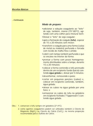 Receitas Básicas                                                               19




...Continuação

                                Modo de preparo:
                                  adicionar a solução coagulante ao "leite"
                                  de soja, também, morno (75º-80ºC), agi-
                                  tando com uma colher para misturar bem;
                                  Deixar o "leite" de soja coagular;
                                  após a formação do coágulo (tofu), esperar
                                  de 15 a 20 minutos sem mexer;
                                  transferir o coágulo para uma forma (caixa
                                  de metal ou madeira) perfurada e forrada
                                  com tecido de malha fina e úmido;
                                  cobrir com tampa também perfurada e que
                                  se encaixe no interior da forma;
                                  prensar a forma com pesos homogenea-
                                  mente distribuídos sobre a tampa, durante
                                  15 a 20 minutos;
                                  colocar a forma contendo o tofu prensado
                                  dentro de um recipiente fundo (bacia) con-
                                  tendo água gelada e, deixar por 5 minutos;
                                  desenformar, removendo o pano;
                                  cortar em pequenas porções (cubos) e,
                                  colocar em recipiente contendo, também,
                                  água gelada;
                                  deixar os cubos na água gelada por uma
                                  hora; e
                                  armazenar os cubos de tofu na geladeira
                                  em recipiente fechado ("Tupperware") con-
                                  tendo água gelada.


Obs.: 1. conservar o tofu sempre em geladeira (2º-4ºC).
       2. como agentes coagulantes podem ser utilizados também o Cloreto de
          Magnésio (MgCl2) ou Cloreto de Cálcio (CaCl2), na mesma proporção
          recomendada para o Sulfato de Cálcio.
 
