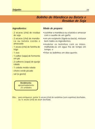Salgados                                                                              23



                           Bolinho de Mandioca ou Batata e
                                           Resíduo de Soja

Ingredientes:                     Modo de preparo:
- 2 xícaras (chá) de resíduo        cozinhar a mandioca ou a batata e amassar
  de soja                           com o auxílio de um garfo;
- 2 xícaras (chá) de mandio-        em um recipiente (tigela ou bacia), misturar
  ca ou batata cozida e             bem todos os ingredientes;
  amassada                          modelar os bolinhos com as mãos,
- 1 xícara (chá) de farinha de      molhando-as em água fria de tempo em
  trigo                             tempo; e
- 1 ovo                             fritar os bolinhos em óleo quente.
- 1 colher (sopa) de fermento
  em pó
- 2 colheres (sopa) de queijo
  ralado
- 1 cebola média ralada
- cheiro verde picado
- sal (a gosto)



        Rendimento:
      aproximadamente
        25 unidades



Obs.: para enriquecer, juntar ½ xícara (chá) de sardinhas (sem espinhas) desfiadas,
      ou ½ xícara (chá) de atum desfiado.
 