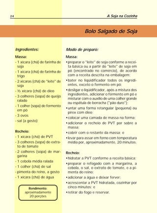 24                                                               A Soja na Cozinha



                                                   Bolo Salgado de Soja


     Ingredientes:                     Modo de preparo:
     Massa:                            Massa:
     - 1 xícara (chá) de farinha de     preparar o "leite" de soja conforme a recei-
       soja                             ta básica ou a partir do "leite" de soja em
     - 1 xícara (chá) de farinha de     pó (encontrado no comércio), de acordo
       trigo                            com a receita descrita na embalagem;
     - 2 xícaras (chá) de "leite" de    bater no liqüidificador todos os ingredi-
       soja                             entes, exceto o fermento em pó;
     - ½ xícara (chá) de óleo           desligar o liqüidificador, após a mistura dos
                                        ingredientes, adicionar o fermento em pó e
     - 3 colheres (sopa) de queijo
                                        misturar com o auxílio de uma colher grande
       ralado
                                        ou espátula de borracha ("pão duro");
     - 1 colher (sopa) de fermento
                                        untar uma forma retangular (pequena) ou
       em pó
                                        pirex com óleo;
     - 3 ovos
                                        colocar uma camada de massa na forma;
     - sal (a gosto)
                                        adicionar o recheio de PVT por sobre a
                                        massa;
     Recheio:                           cobrir com o restante da massa; e
     - 1 xícara (chá) de PVT            levar para assar em forno com temperatura
     - 3 colheres (sopa) de extra-      média por, aproximadamente, 20 minutos.
       to de tomate
     - 2 colheres (sopa) de mar-       Recheio:
       garina
                                        hidratar a PVT conforme a receita básica;
     - 1 cebola média ralada
                                        preparar o refogado com a margarina, a
     - 1 colher (chá) de sal            cebola, o sal, o extrato de tomate, e a pi-
     - pimenta do reino, a gosto        menta do reino;
     - 1 xícara (chá) de água           adicionar a água e deixar ferver;
                                        acrescentar a PVT hidratada, cozinhar por
             Rendimento:                cinco minutos; e
           aproximadamente              retirar do fogo e reservar.
              20 porções
 