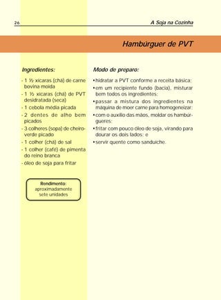 26                                                            A Soja na Cozinha



                                                 Hambúrguer de PVT


     Ingredientes:                    Modo de preparo:
     - 1 ½ xícaras (chá) de carne     hidratar a PVT conforme a receita básica;
       bovina moída                   em um recipiente fundo (bacia), misturar
     - 1 ½ xícaras (chá) de PVT       bem todos os ingredientes;
       desidratada (seca)             passar a mistura dos ingredientes na
     - 1 cebola média picada          máquina de moer carne para homogeneizar;
     - 2 dentes de alho bem           com o auxílio das mãos, moldar os hambúr-
       picados                        gueres;
     - 3 colheres (sopa) de cheiro-   fritar com pouco óleo de soja, virando para
       verde picado                   dourar os dois lados; e
     - 1 colher (chá) de sal          servir quente como sanduíche.
     - 1 colher (café) de pimenta
       do reino branca
     - óleo de soja para fritar



              Rendimento:
           aproximadamente
             sete unidades
 