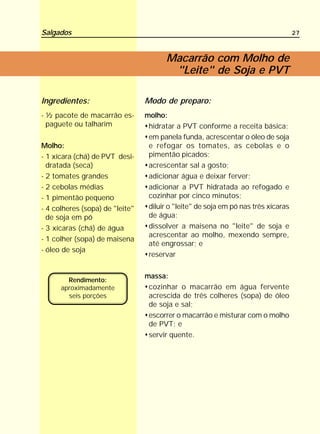 Salgados                                                                            27



                                        Macarrão com Molho de
                                         "Leite" de Soja e PVT

Ingredientes:                    Modo de preparo:
- ½ pacote de macarrão es-       molho:
  paguete ou talharim             hidratar a PVT conforme a receita básica;
                                  em panela funda, acrescentar o óleo de soja
Molho:                            e refogar os tomates, as cebolas e o
- 1 xícara (chá) de PVT desi-     pimentão picados;
  dratada (seca)                  acrescentar sal a gosto;
- 2 tomates grandes               adicionar água e deixar ferver;
- 2 cebolas médias                adicionar a PVT hidratada ao refogado e
- 1 pimentão pequeno              cozinhar por cinco minutos;
- 4 colheres (sopa) de "leite"    diluir o "leite" de soja em pó nas três xícaras
  de soja em pó                   de água;
- 3 xícaras (chá) de água         dissolver a maisena no "leite" de soja e
                                  acrescentar ao molho, mexendo sempre,
- 1 colher (sopa) de maisena
                                  até engrossar; e
- óleo de soja
                                  reservar

                                 massa:
        Rendimento:
      aproximadamente             cozinhar o macarrão em água fervente
        seis porções              acrescida de três colheres (sopa) de óleo
                                  de soja e sal;
                                  escorrer o macarrão e misturar com o molho
                                  de PVT; e
                                  servir quente.
 