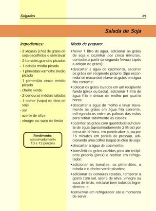 Salgados                                                                       29




                                                    Salada de Soja

Ingredientes:                   Modo de preparo:
- 2 xícaras (chá) de grãos de   ferver 1 litro de água, adicionar os grãos
  soja escolhidos e sem lavar   de soja e cozinhar por cinco minutos,
- 2 tomates grandes picados     contados a partir da segunda fervura (após
                                a adição de grãos);
- 1 cebola média picada
                                descartar a água de cozimento, escorrer
- 1 pimentão vermelho médio
                                os grãos em recipiente próprio (tipo escor-
  picado
                                redor de macarrão) e lavar os grãos em água
- 1 pimentão verde médio        fria corrente;
  picado
                                colocar os grãos lavados em um recipiente
- cheiro verde                  fundo (pirex ou bacia), adicionar 1 litro de
- 2 cenouras médias raladas     água fria e deixar de molho por quatro
- 1 colher (sopa) de óleo de    horas;
  soja                          descartar a água do molho e lavar nova-
- sal                           mente os grãos em água fria corrente,
                                esfregando-os entre as palmas das mãos
- azeite de oliva
                                para retirar totalmente as cascas;
- vinagre ou suco de limão
                                cozinhar os grãos com quantidade suficien-
                                te de água (aproximadamente 2 litros) por
                                cerca de ½ hora, em panela aberta, ou por
        Rendimento:             15 minutos em panela de pressão, adi-
      aproximadamente           cionando uma colher (sopa) de óleo de soja;
       10 a 12 porções
                                descartar a água de cozimento;
                                transferir os grãos cozidos para um recipi-
                                ente próprio (pirex) e resfriar em refrige-
                                rador;
                                adicionar os tomates, os pimentões, a
                                cebola e o cheiro verde picados;
                                adicionar as cenouras raladas, temperar a
                                gosto com sal, azeite de oliva, vinagre ou
                                suco de limão, misturar bem todos os ingre-
                                dientes; e
                                conservar em refrigerador até o momento
                                de servir.
 
