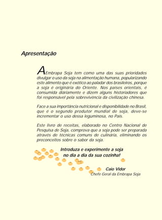 Apresentação


     A    Embrapa Soja tem como uma das suas prioridades
     divulgar o uso da soja na alimentação humana, popularizando
     este alimento que é exótico ao paladar dos brasileiros, porque
     a soja é originária do Oriente. Nos países orientais, é
     consumida diáriamente e dizem alguns historiadores que
     foi responsável pela sobrevivência da civilização chinesa.

     Face a sua importância nutricional e disponibilidade no Brasil,
     que é o segundo produtor mundial de soja, deve-se
     incrementar o uso dessa leguminosa, no País.

     Este livro de receitas, elaborado no Centro Nacional de
     Pesquisa de Soja, comprova que a soja pode ser preparada
     através de técnicas comuns de culinária, eliminando os
     preconceitos sobre o sabor da soja.

                  Introduza e experimente a soja
                    no dia a dia da sua cozinha!


                                            Caio Vidor
                                   Chefe Geral da Embrapa Soja
 