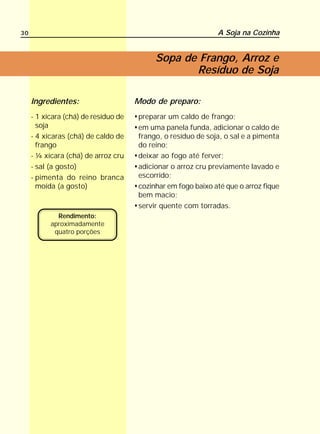 30                                                            A Soja na Cozinha


                                           Sopa de Frango, Arroz e
                                                  Resíduo de Soja

     Ingredientes:                    Modo de preparo:
     - 1 xícara (chá) de resíduo de   preparar um caldo de frango;
       soja                           em uma panela funda, adicionar o caldo de
     - 4 xícaras (chá) de caldo de    frango, o resíduo de soja, o sal e a pimenta
       frango                         do reino;
     - ¼ xícara (chá) de arroz cru    deixar ao fogo até ferver;
     - sal (a gosto)                  adicionar o arroz cru previamente lavado e
     - pimenta do reino branca        escorrido;
       moída (a gosto)                cozinhar em fogo baixo até que o arroz fique
                                      bem macio;
                                      servir quente com torradas.
             Rendimento:
           aproximadamente
            quatro porções
 